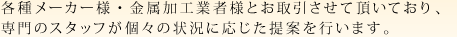 各種メーカー様・金属加工業者様とお取引させて頂いており,専門のスタッフが個々の状況に応じた提案を行います。