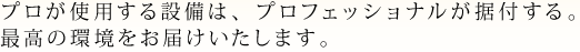 プロが使用する設備は、プロフェッショナルが据付する。最高の環境をお届けいたします。